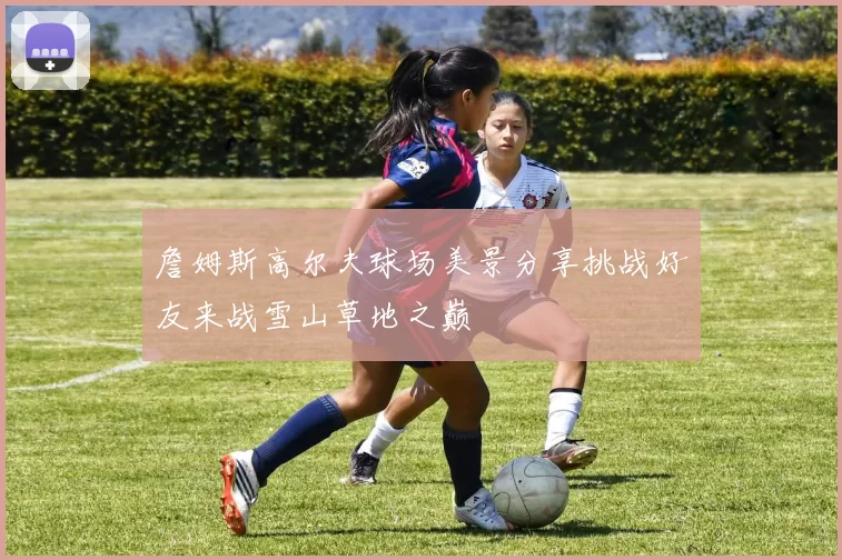 詹姆斯高尔夫球场美景分享挑战好友来战雪山草地之巅