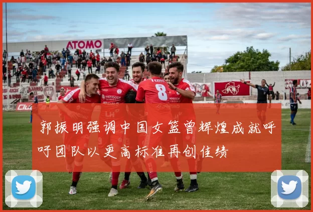 郭振明强调中国女篮曾辉煌成就呼吁团队以更高标准再创佳绩