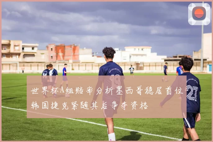 世界杯A组赔率分析墨西哥稳居首位韩国捷克紧随其后争夺资格
