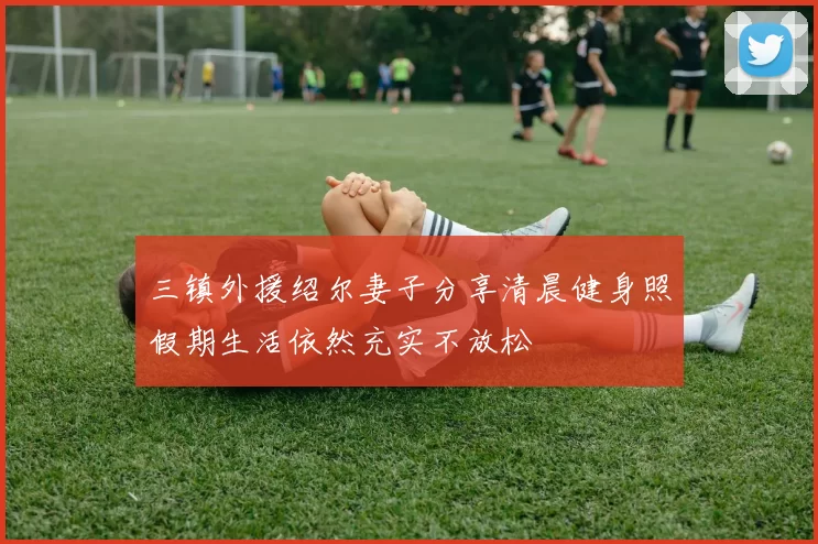 三镇外援绍尔妻子分享清晨健身照假期生活依然充实不放松
