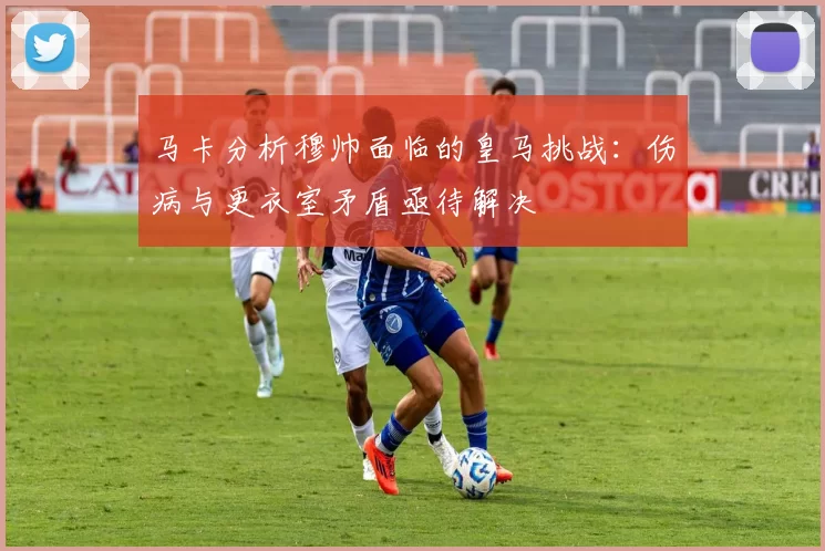 马卡分析穆帅面临的皇马挑战：伤病与更衣室矛盾亟待解决