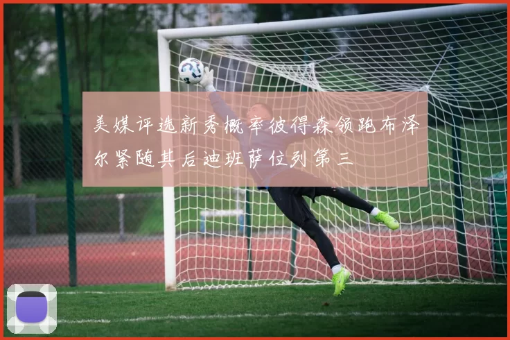 美媒评选新秀概率彼得森领跑布泽尔紧随其后迪班萨位列第三