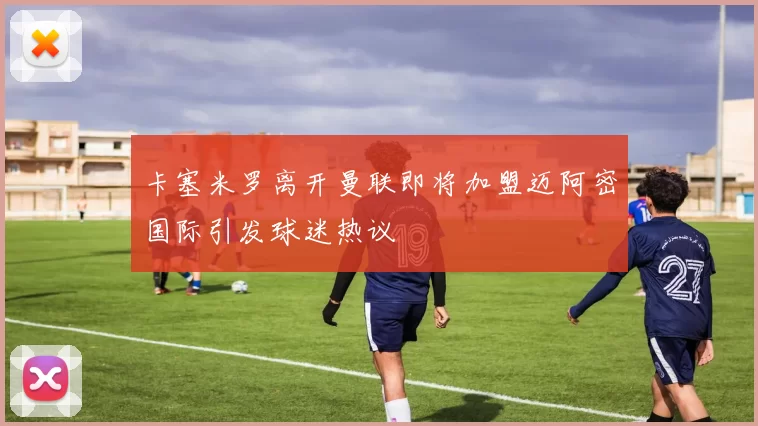 卡塞米罗离开曼联即将加盟迈阿密国际引发球迷热议