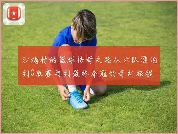 沙梅特的篮球传奇之路从六队漂泊到G联赛再到最终夺冠的奇幻旅程