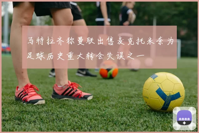马特拉齐称曼联出售麦克托米奈为足球历史重大转会失误之一