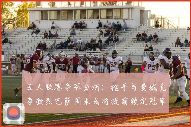 五大联赛争冠分析：枪手与曼城竞争激烈巴萨国米或将提前锁定冠军