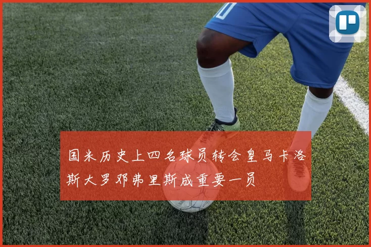 国米历史上四名球员转会皇马卡洛斯大罗邓弗里斯成重要一员