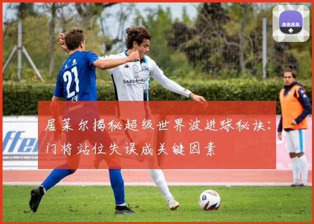 居莱尔揭秘超级世界波进球秘诀：门将站位失误成关键因素