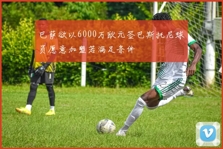 巴萨欲以6000万欧元签巴斯托尼球员愿意加盟若满足条件