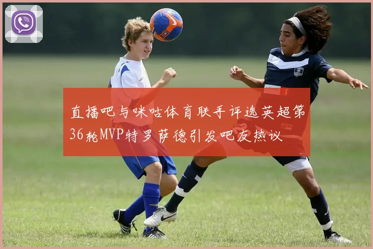 直播吧与咪咕体育联手评选英超第36轮MVP特罗萨德引发吧友热议