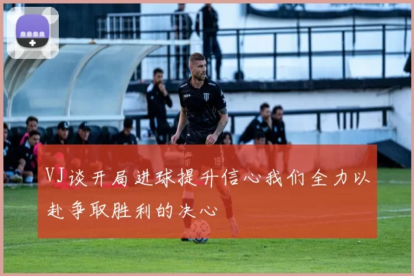VJ谈开局进球提升信心我们全力以赴争取胜利的决心