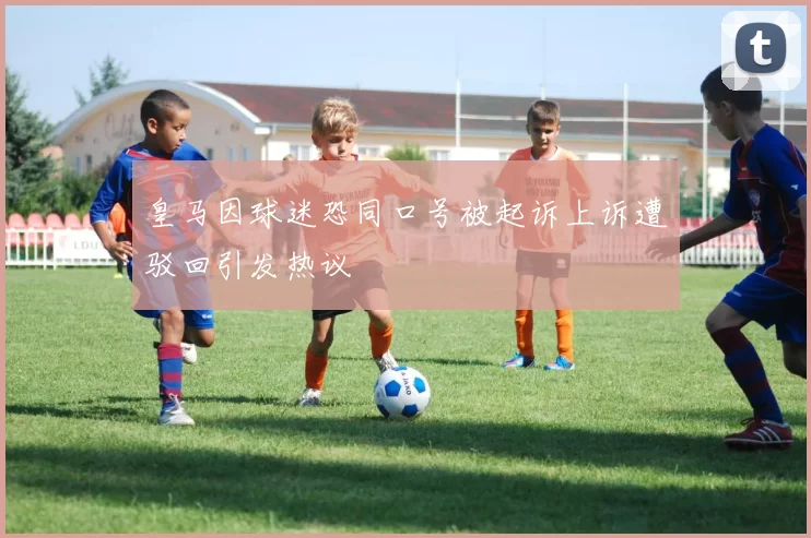 皇马因球迷恐同口号被起诉上诉遭驳回引发热议
