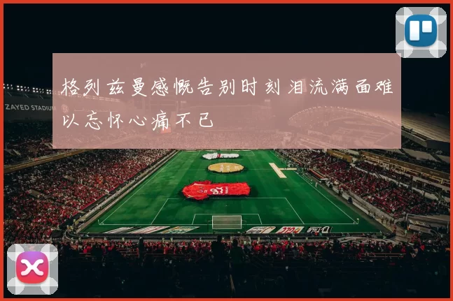 格列兹曼感慨告别时刻泪流满面难以忘怀心痛不已