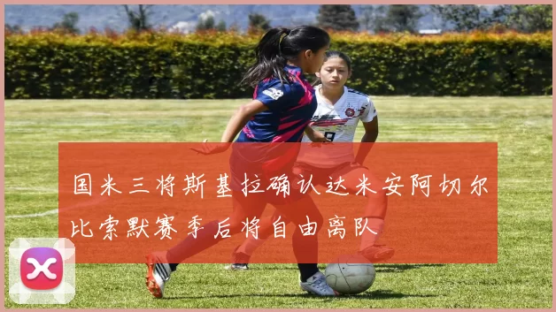 国米三将斯基拉确认达米安阿切尔比索默赛季后将自由离队