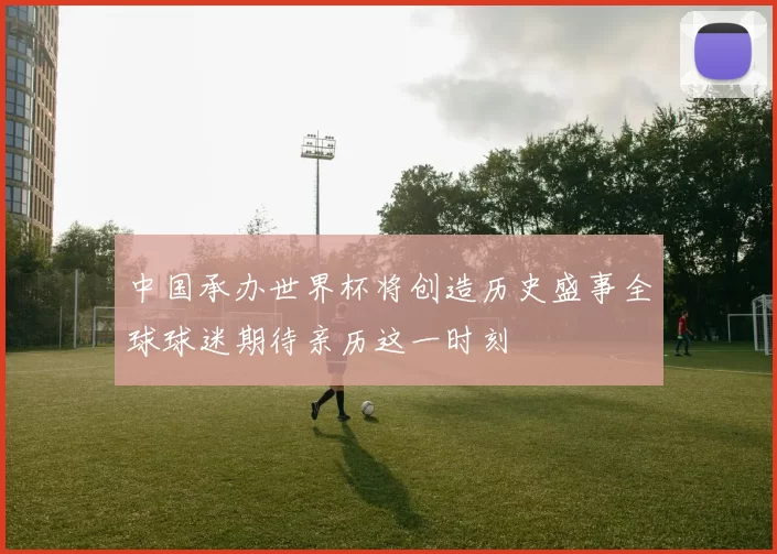 中国承办世界杯将创造历史盛事全球球迷期待亲历这一时刻