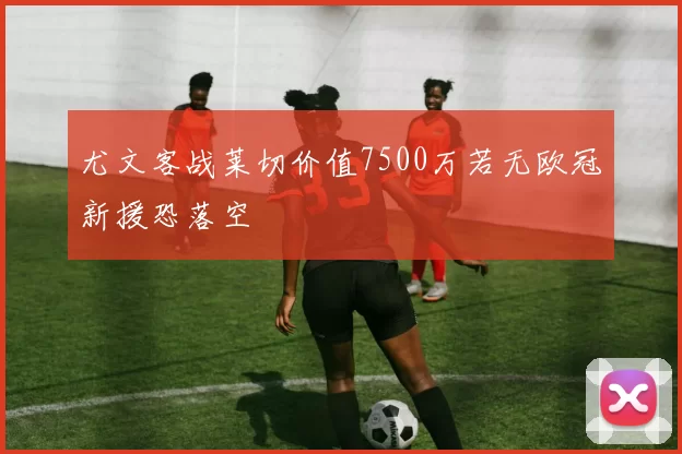 尤文客战莱切价值7500万若无欧冠新援恐落空
