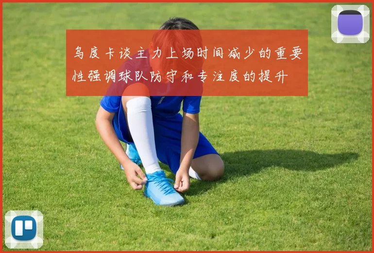 乌度卡谈主力上场时间减少的重要性强调球队防守和专注度的提升