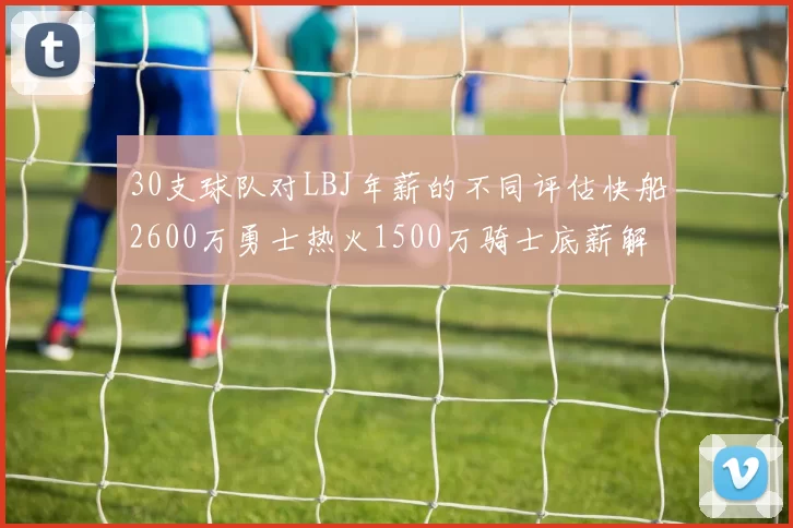 30支球队对LBJ年薪的不同评估快船2600万勇士热火1500万骑士底薪解析
