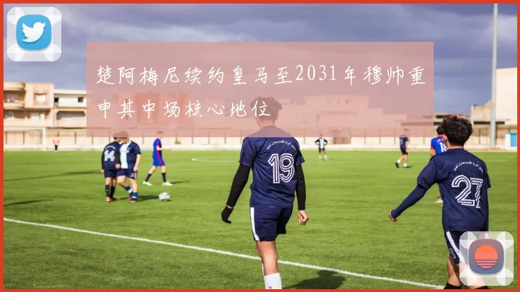 楚阿梅尼续约皇马至2031年穆帅重申其中场核心地位