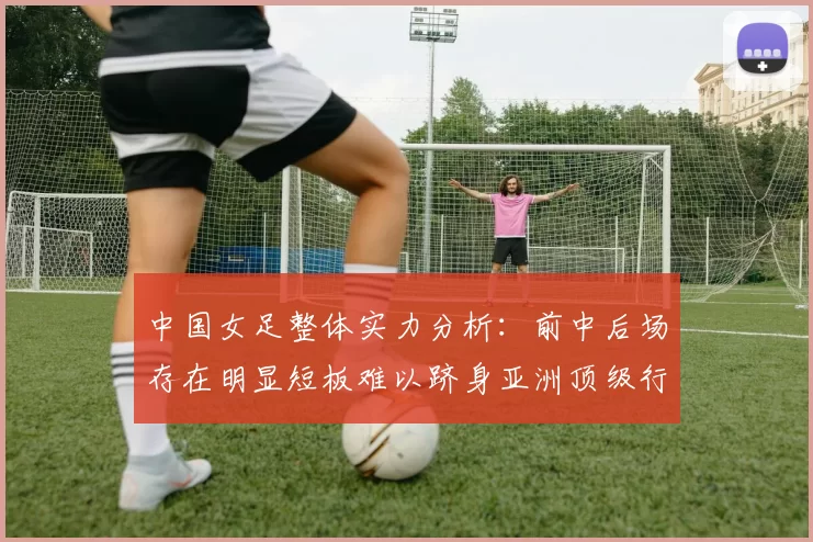 中国女足整体实力分析：前中后场存在明显短板难以跻身亚洲顶级行列
