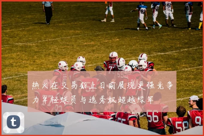 热火在交易截止日前展现更强竞争力年轻球员与选秀权超越绿军