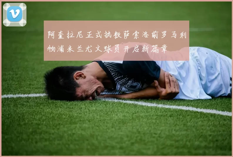 阿奎拉尼正式执教萨索洛前罗马利物浦米兰尤文球员开启新篇章